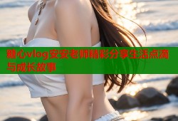 糖心vlog安安老师精彩分享生活点滴与成长故事