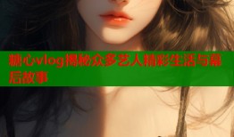 糖心vlog揭秘众多艺人精彩生活与幕后故事