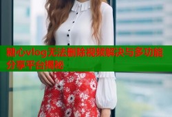 糖心vlog无法删除视频解决与多功能分享平台揭秘