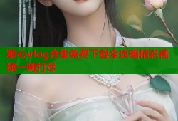 糖心vlog合集免费下载全攻略精彩视频一网打尽