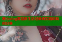 糖心vlog高品质生活记录真实精彩瞬间分享
