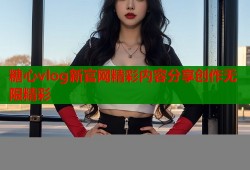 糖心vlog新官网精彩内容分享创作无限精彩