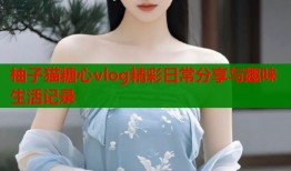 柚子猫糖心vlog精彩日常分享与趣味生活记录