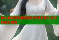 糖心解说带你畅游精彩世界发现生活中的美好瞬间