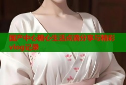 国产中心糖心生活点滴分享与精彩vlog记录
