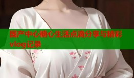 国产中心糖心生活点滴分享与精彩vlog记录