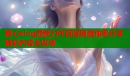 糖心vlog最新力作百度网盘独家分享精彩内容全收录
