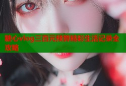 糖心vlog三百元预算精彩生活记录全攻略
