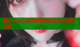 糖心vlog三百元预算精彩生活记录全攻略