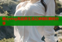 糖心vlog高品质生活记录精彩瞬间分享