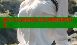 糖心vlog高品质生活记录精彩瞬间分享