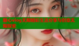糖心vlog无限精彩生活分享与创意无限探索