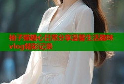 柚子猫糖心日常分享温馨生活趣味vlog精彩记录