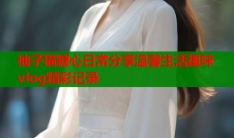 柚子猫糖心日常分享温馨生活趣味vlog精彩记录