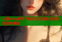 心糖vlog御梦子海边日记浪漫与自然的美妙邂逅