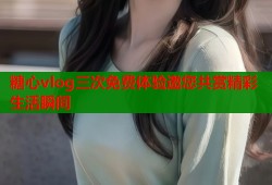 糖心vlog三次免费体验邀您共赏精彩生活瞬间