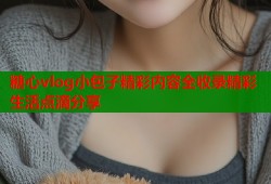 糖心vlog小包子精彩内容全收录精彩生活点滴分享