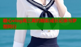 糖心vlog高三再约精彩成长记录与梦想同行