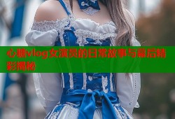 心糖vlog女演员的日常故事与幕后精彩揭秘