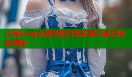 心糖vlog女演员的日常故事与幕后精彩揭秘