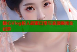 糖心Vlog粉人甜蜜日常与浪漫瞬间全记录