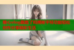 糖心vlog跑路了吗揭秘平特功能轻松创作分享精彩生活