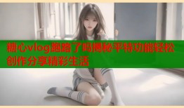糖心vlog跑路了吗揭秘平特功能轻松创作分享精彩生活