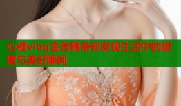 心糖vlog金善雅带你发现生活中的甜蜜与美好瞬间