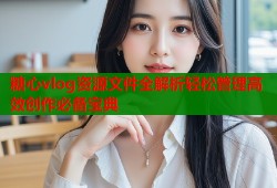 糖心vlog资源文件全解析轻松管理高效创作必备宝典