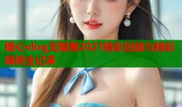 糖心vlog无限看2021精彩回顾与精彩瞬间全记录
