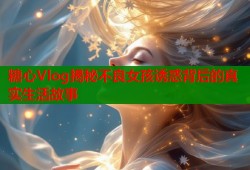 糖心Vlog揭秘不良女孩诱惑背后的真实生活故事