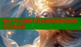 糖心Vlog揭秘不良女孩诱惑背后的真实生活故事