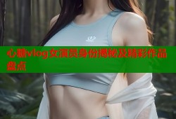 心糖vlog女演员身份揭秘及精彩作品盘点