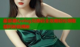 最新糖心vlog兑换码全攻略轻松领取福利秘籍揭秘