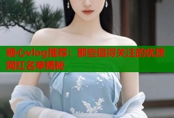 糖心vlog推荐：那些值得关注的优质网红名单揭秘