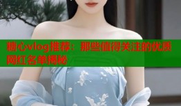 糖心vlog推荐：那些值得关注的优质网红名单揭秘