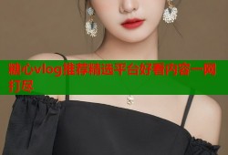 糖心vlog推荐精选平台好看内容一网打尽