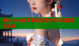 糖心vlog柚子猫的日常分享与温暖生活记录