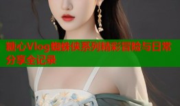 糖心Vlog蜘蛛侠系列精彩冒险与日常分享全记录