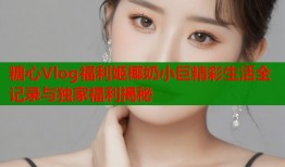 糖心Vlog福利姬椰奶小巨精彩生活全记录与独家福利揭秘