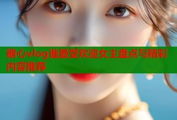糖心vlog谁最受欢迎女主盘点与精彩内容推荐