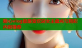 糖心vlog谁最受欢迎女主盘点与精彩内容推荐