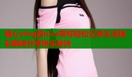 糖心vlog超nice带你轻松记录生活精彩瞬间分享快乐秘诀