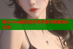 糖心vlog爱豆的日常点滴与甜蜜成长记录