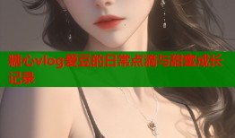 糖心vlog爱豆的日常点滴与甜蜜成长记录
