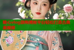 糖心vlog旗袍揭秘平台轻松打造古典美视频