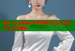 糖心vlog传媒小乔的精彩生活与创意分享日常揭秘