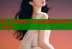 糖心vlog精彩cosplay变装秀生活点滴全记录
