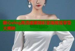 糖心vlog高清盛宴精彩呈现视觉享受大揭秘