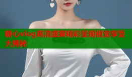 糖心vlog高清盛宴精彩呈现视觉享受大揭秘